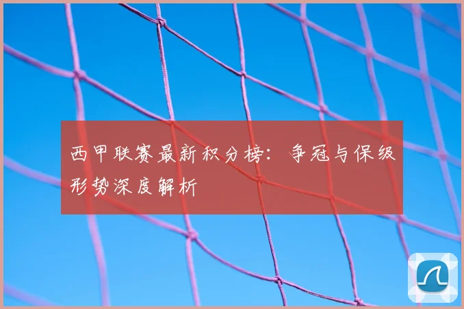 西甲联赛最新积分榜：争冠与保级形势深度解析