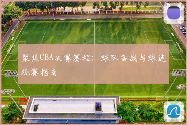 聚焦CBA决赛赛程：球队备战与球迷观赛指南