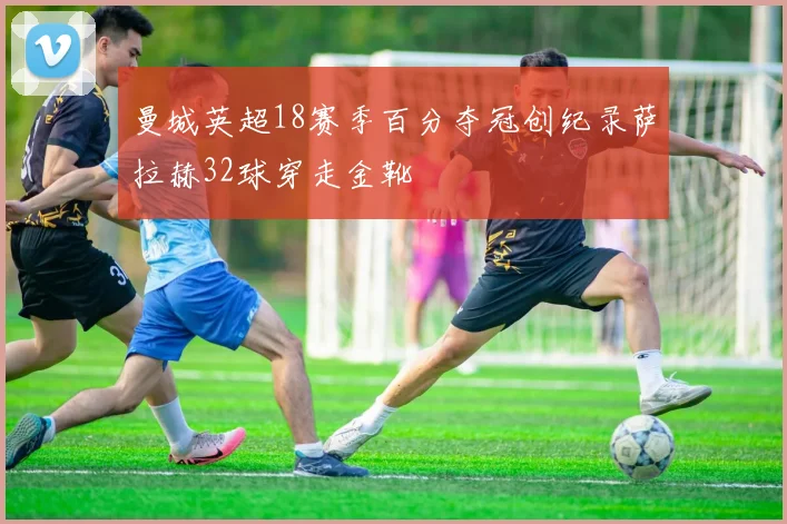 曼城英超18赛季百分夺冠创纪录萨拉赫32球穿走金靴