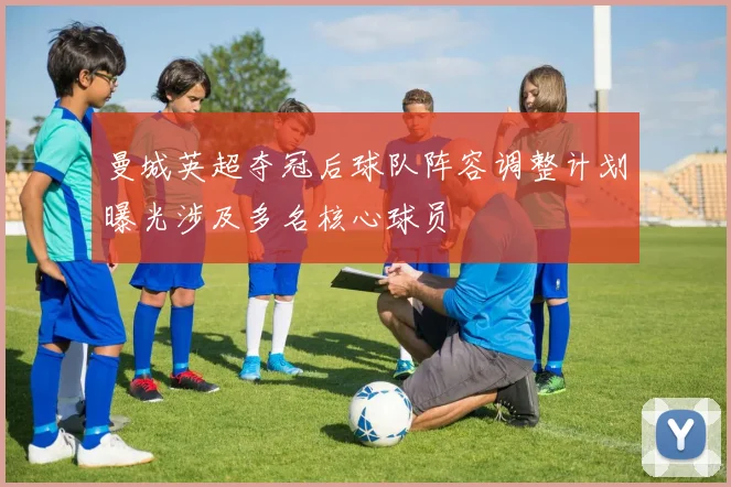 曼城英超夺冠后球队阵容调整计划曝光涉及多名核心球员